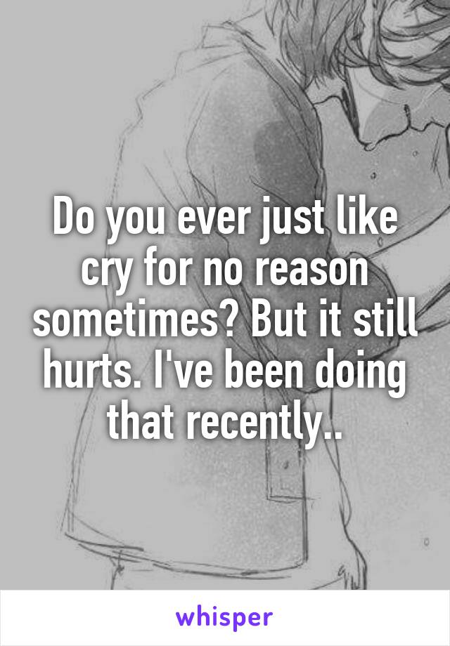 Do you ever just like cry for no reason sometimes? But it still hurts. I've been doing that recently..