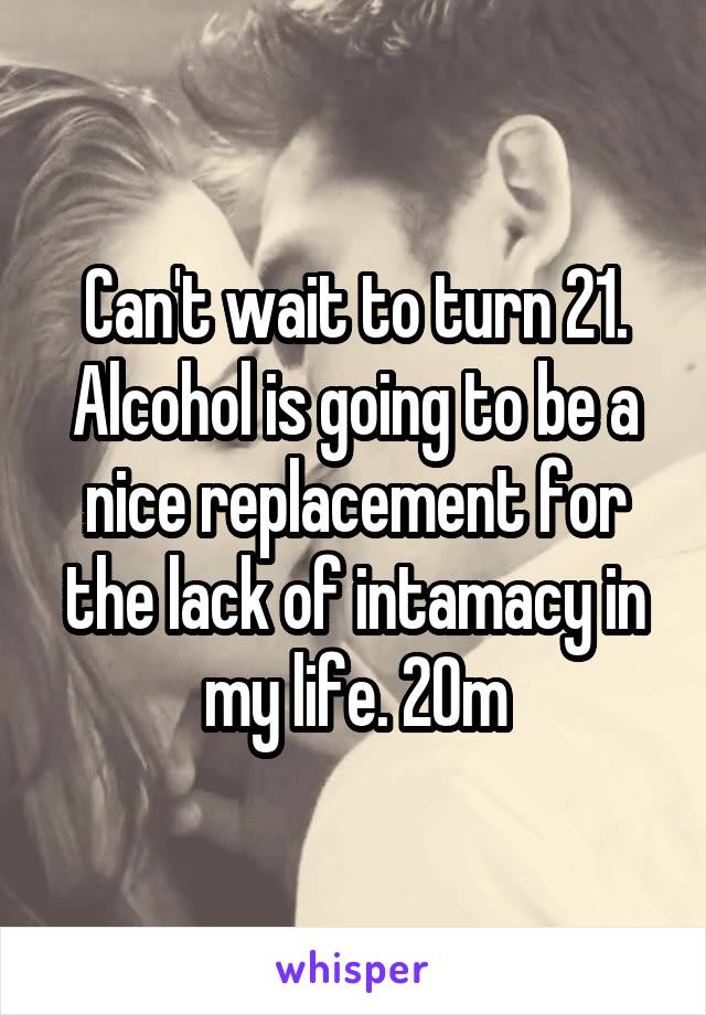 Can't wait to turn 21. Alcohol is going to be a nice replacement for the lack of intamacy in my life. 20m