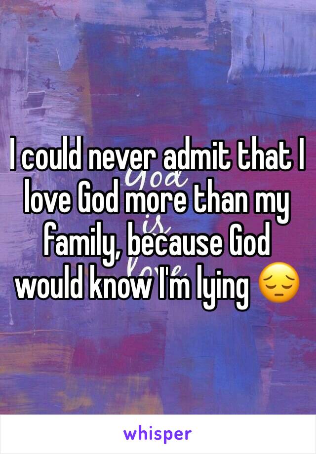 I could never admit that I love God more than my family, because God would know I'm lying 😔