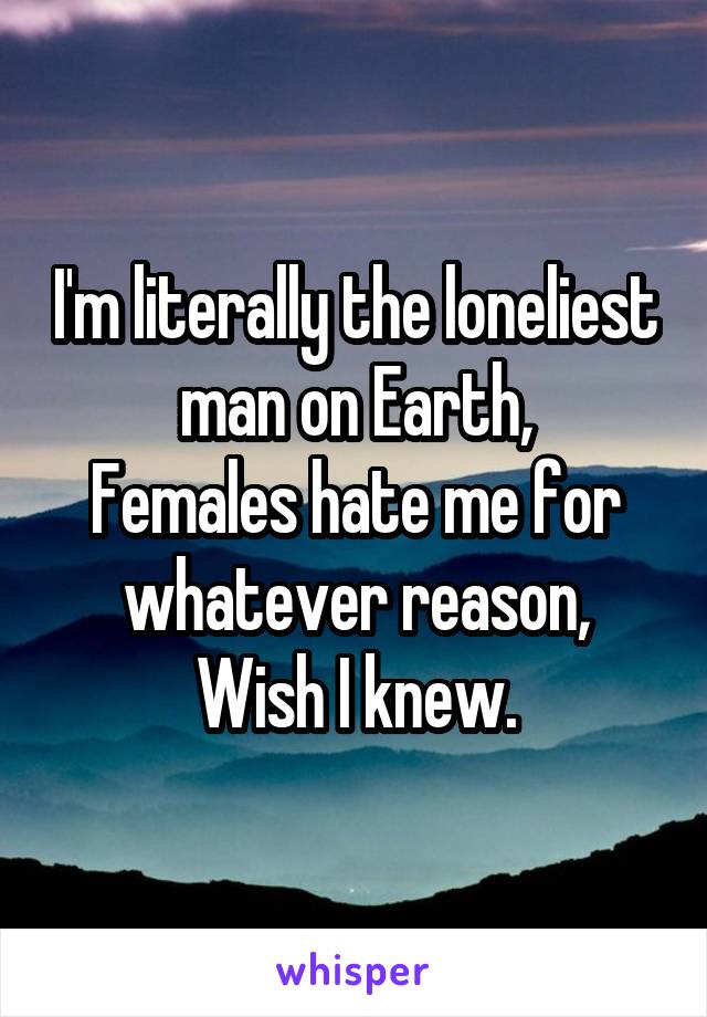 I'm literally the loneliest man on Earth,
Females hate me for whatever reason,
Wish I knew.