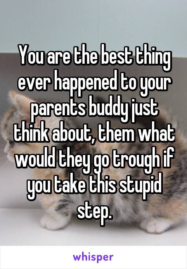 You are the best thing ever happened to your parents buddy just think about, them what would they go trough if you take this stupid step.