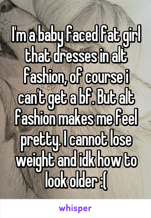 I'm a baby faced fat girl that dresses in alt fashion, of course i can't get a bf. But alt fashion makes me feel pretty. I cannot lose weight and idk how to look older :(