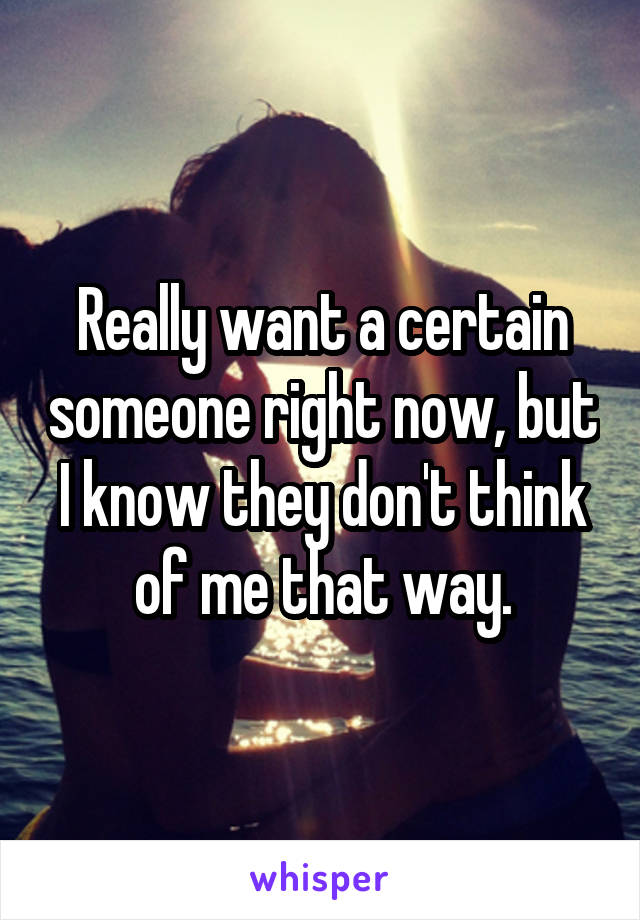 Really want a certain someone right now, but I know they don't think of me that way.