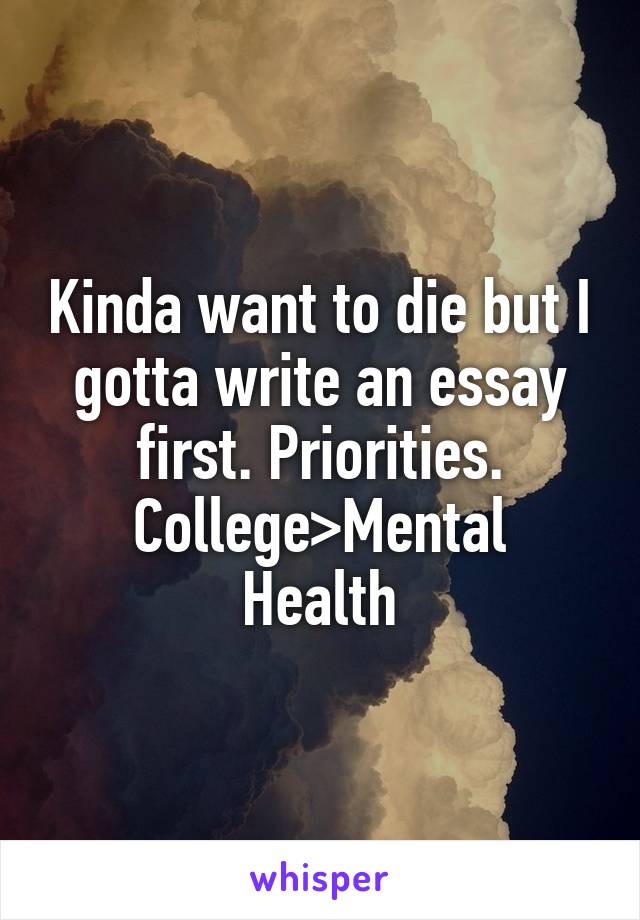 Kinda want to die but I gotta write an essay first. Priorities.
College>Mental Health