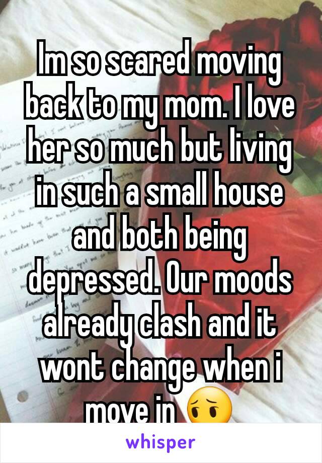 Im so scared moving back to my mom. I love her so much but living in such a small house and both being depressed. Our moods already clash and it wont change when i move in 😔