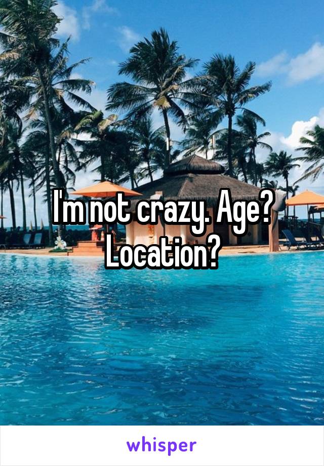 I'm not crazy. Age? Location?