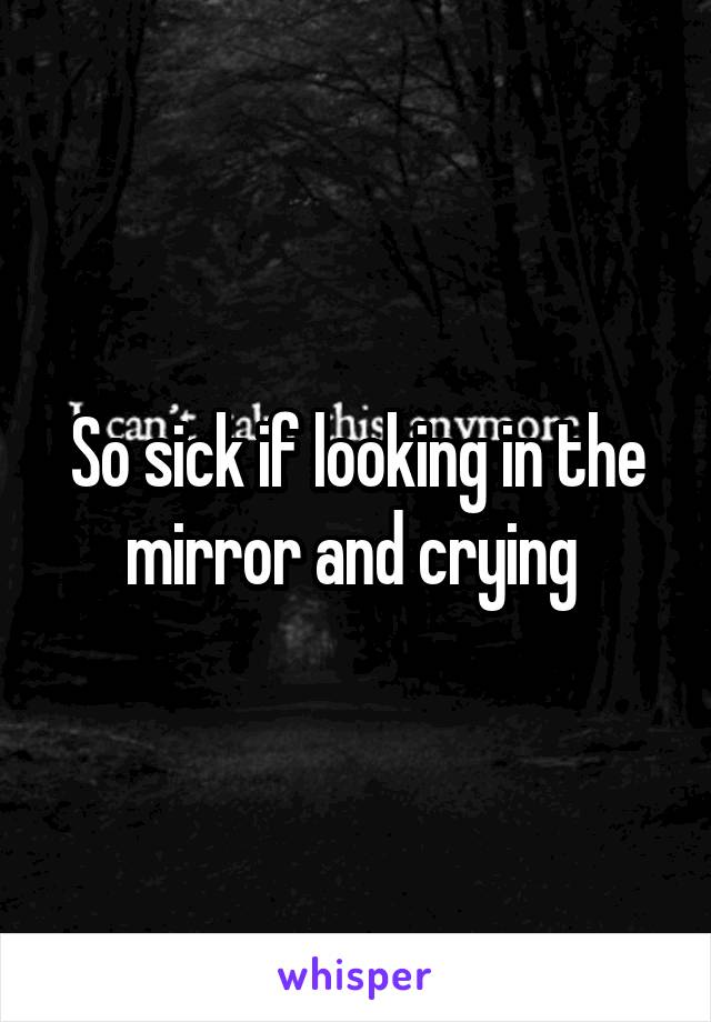 So sick if looking in the mirror and crying 