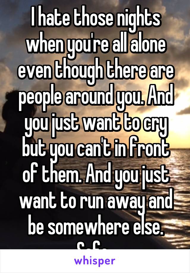 I hate those nights when you're all alone even though there are people around you. And you just want to cry but you can't in front of them. And you just want to run away and be somewhere else. Safe. 