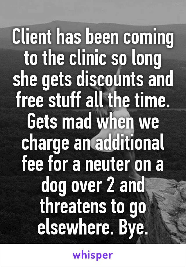 Client has been coming to the clinic so long she gets discounts and free stuff all the time. Gets mad when we charge an additional fee for a neuter on a dog over 2 and threatens to go elsewhere. Bye.