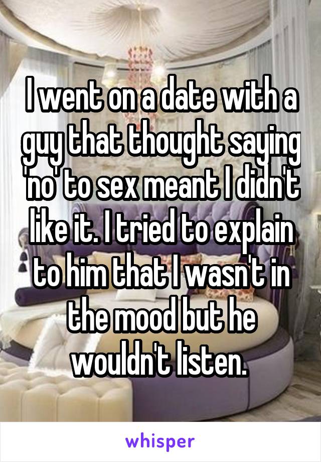 I went on a date with a guy that thought saying 'no' to sex meant I didn't like it. I tried to explain to him that I wasn't in the mood but he wouldn't listen. 