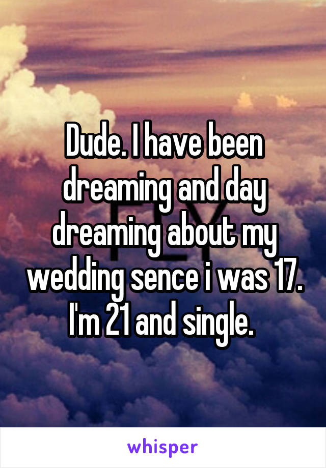 Dude. I have been dreaming and day dreaming about my wedding sence i was 17. I'm 21 and single. 