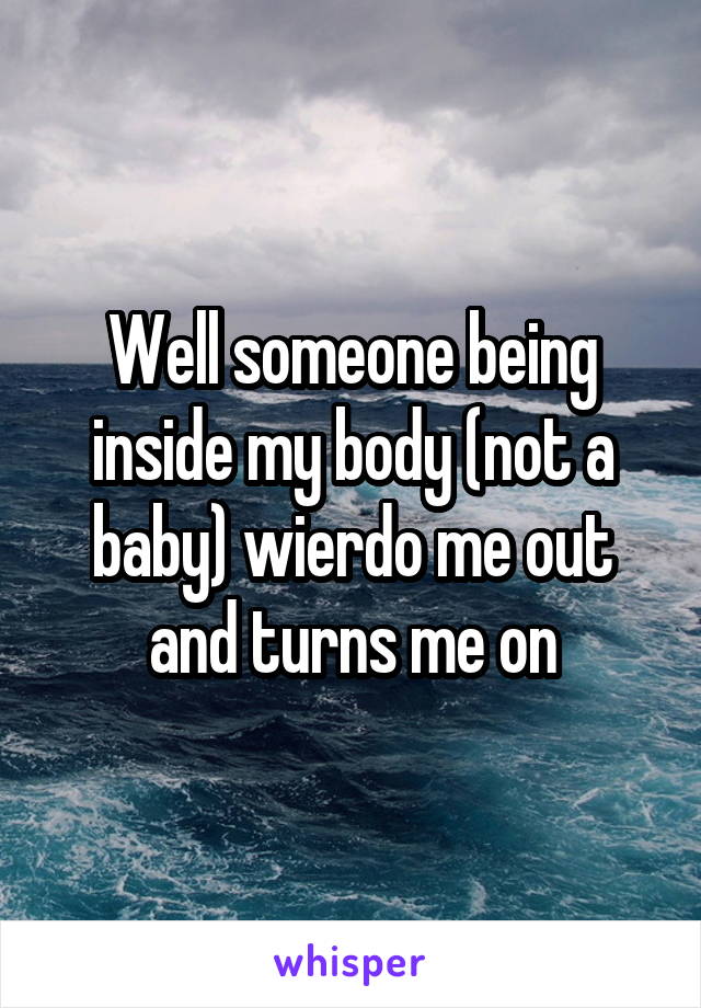 Well someone being inside my body (not a baby) wierdo me out and turns me on