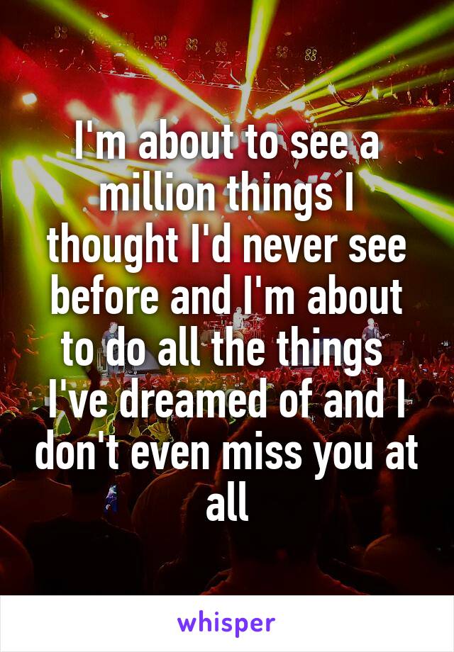 I'm about to see a million things I thought I'd never see before and I'm about to do all the things  I've dreamed of and I don't even miss you at all