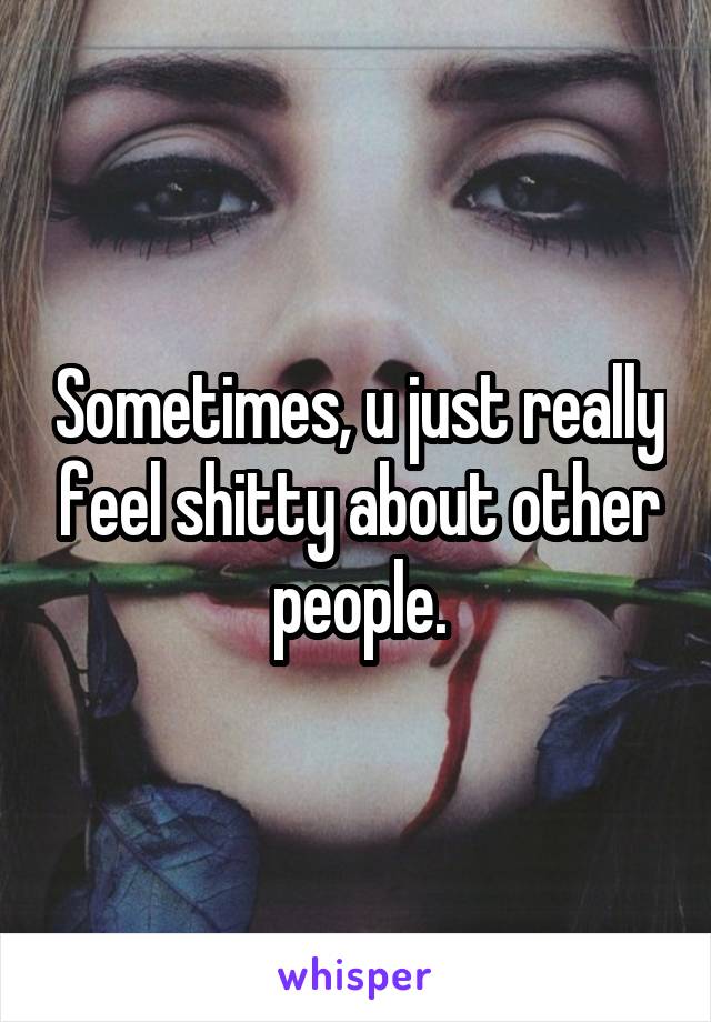 Sometimes, u just really feel shitty about other people.