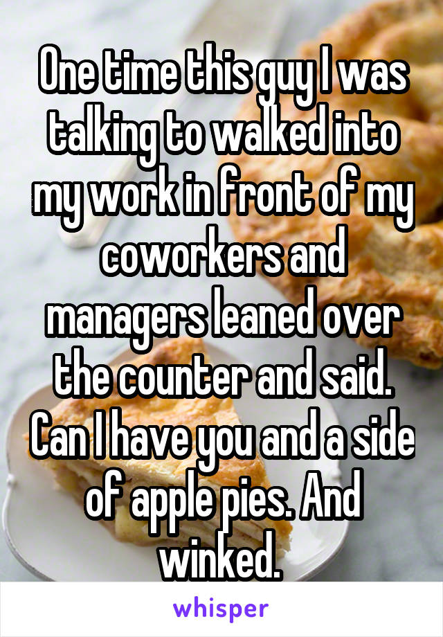 One time this guy I was talking to walked into my work in front of my coworkers and managers leaned over the counter and said. Can I have you and a side of apple pies. And winked. 