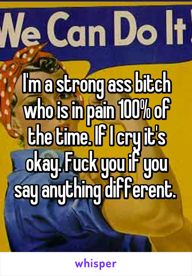 I'm a strong ass bitch who is in pain 100% of the time. If I cry it's okay. Fuck you if you say anything different. 