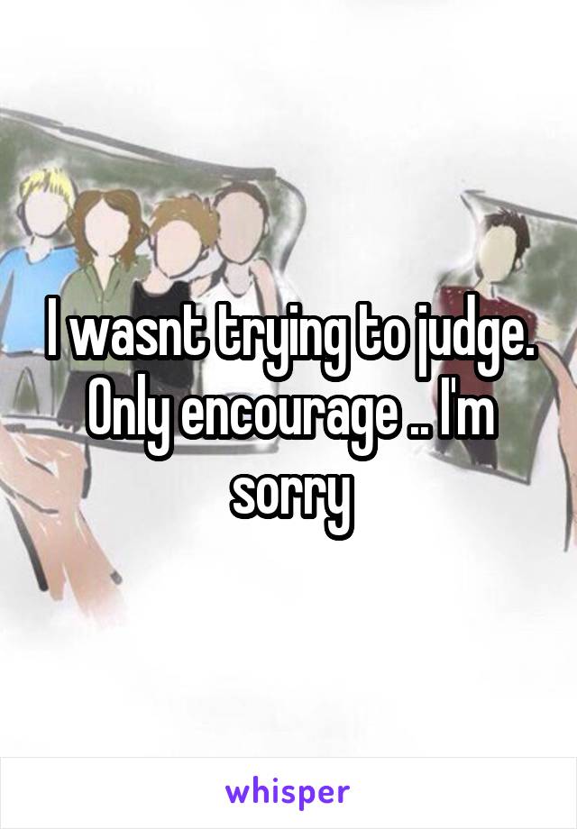 I wasnt trying to judge. Only encourage .. I'm sorry