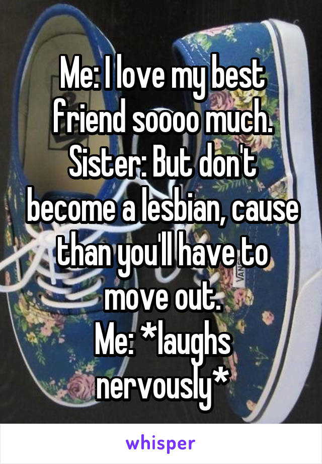 Me: I love my best friend soooo much.
Sister: But don't become a lesbian, cause than you'll have to move out.
Me: *laughs nervously*