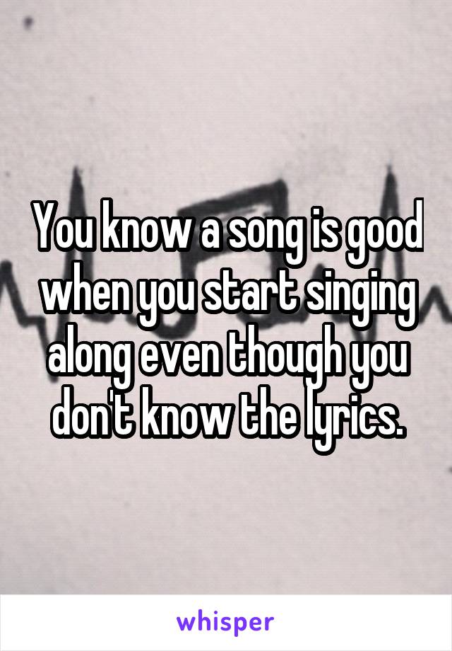 You know a song is good when you start singing along even though you don't know the lyrics.