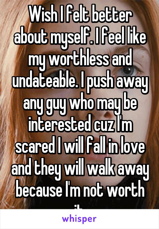 Wish I felt better about myself. I feel like my worthless and undateable. I push away any guy who may be interested cuz I'm scared I will fall in love and they will walk away because I'm not worth it.