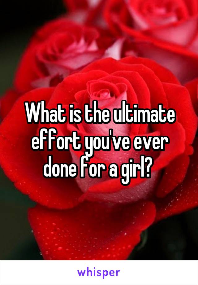 What is the ultimate effort you've ever done for a girl? 