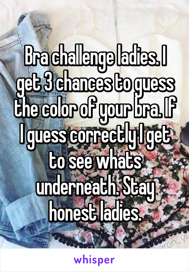 Bra challenge ladies. I get 3 chances to guess the color of your bra. If I guess correctly I get to see whats underneath. Stay honest ladies.