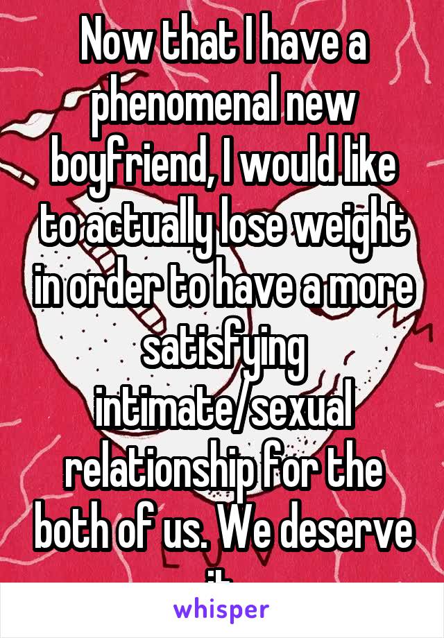 Now that I have a phenomenal new boyfriend, I would like to actually lose weight in order to have a more satisfying intimate/sexual relationship for the both of us. We deserve it.