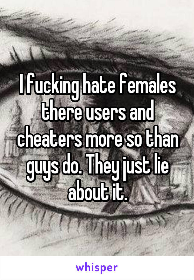 I fucking hate females there users and cheaters more so than guys do. They just lie about it.