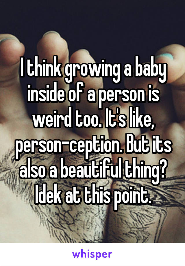 I think growing a baby inside of a person is weird too. It's like, person-ception. But its also a beautiful thing? Idek at this point.