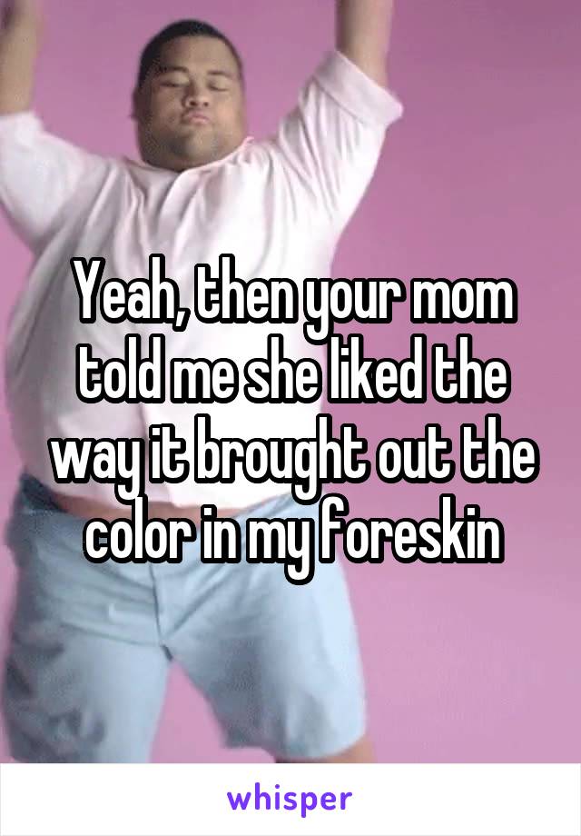 Yeah, then your mom told me she liked the way it brought out the color in my foreskin