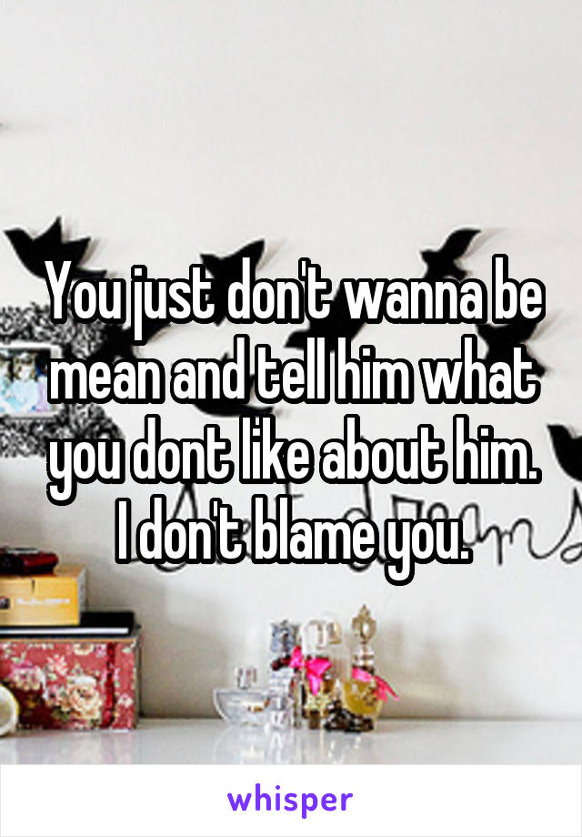 You just don't wanna be mean and tell him what you dont like about him. I don't blame you.