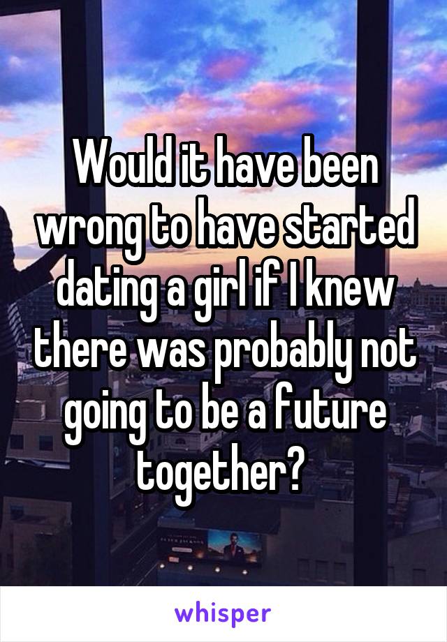 Would it have been wrong to have started dating a girl if I knew there was probably not going to be a future together? 