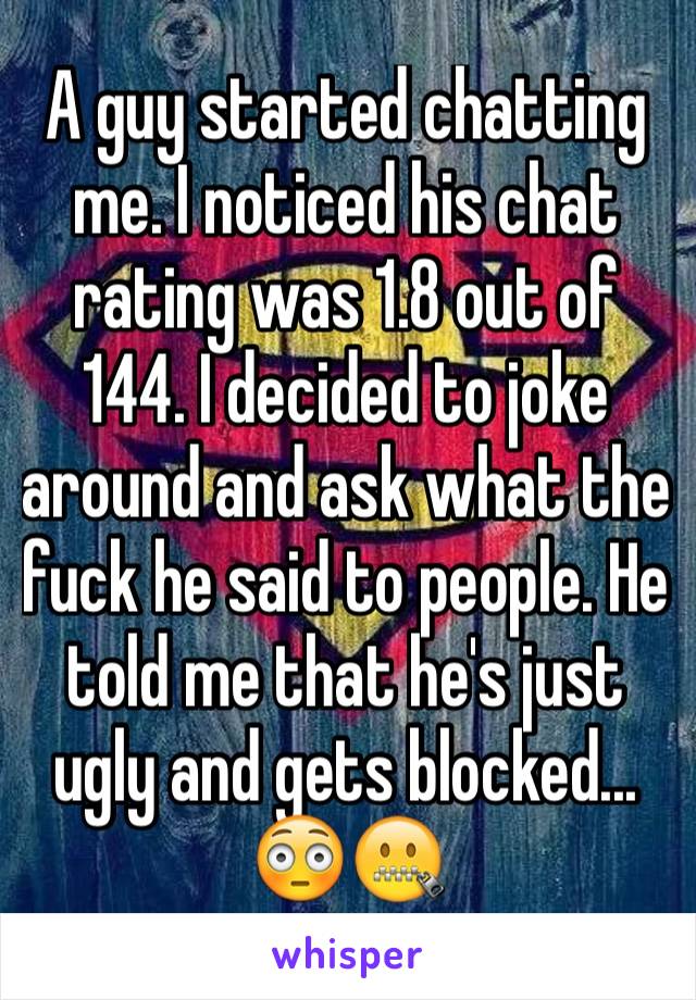 A guy started chatting me. I noticed his chat rating was 1.8 out of 144. I decided to joke around and ask what the fuck he said to people. He told me that he's just ugly and gets blocked... 😳🤐