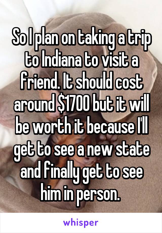 So I plan on taking a trip to Indiana to visit a friend. It should cost around $1700 but it will be worth it because I'll get to see a new state and finally get to see him in person. 