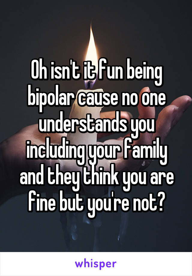 Oh isn't it fun being bipolar cause no one understands you including your family and they think you are fine but you're not?