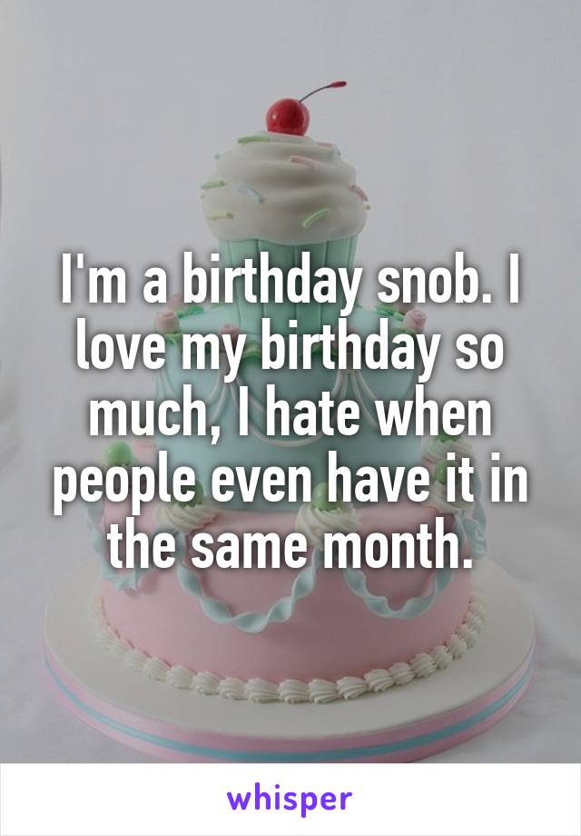 I'm a birthday snob. I love my birthday so much, I hate when people even have it in the same month.