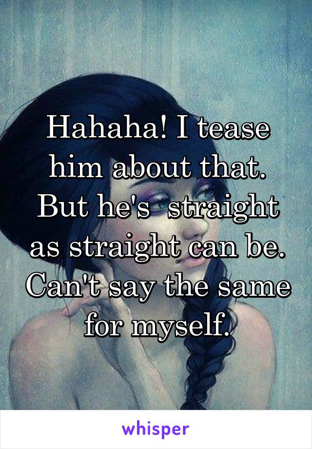 Hahaha! I tease him about that. But he's  straight as straight can be. Can't say the same for myself.