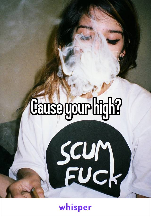 Cause your high?