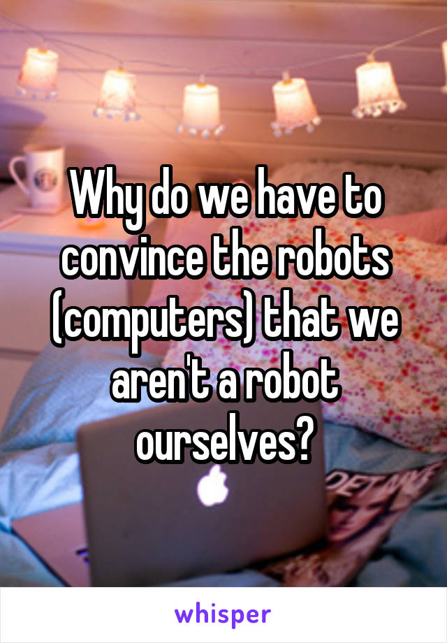 Why do we have to convince the robots (computers) that we aren't a robot ourselves?