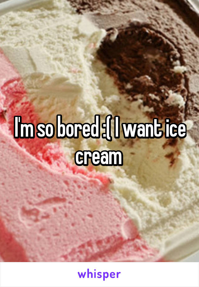 I'm so bored :( I want ice cream 