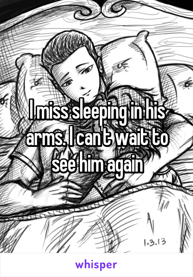 I miss sleeping in his arms. I can't wait to see him again