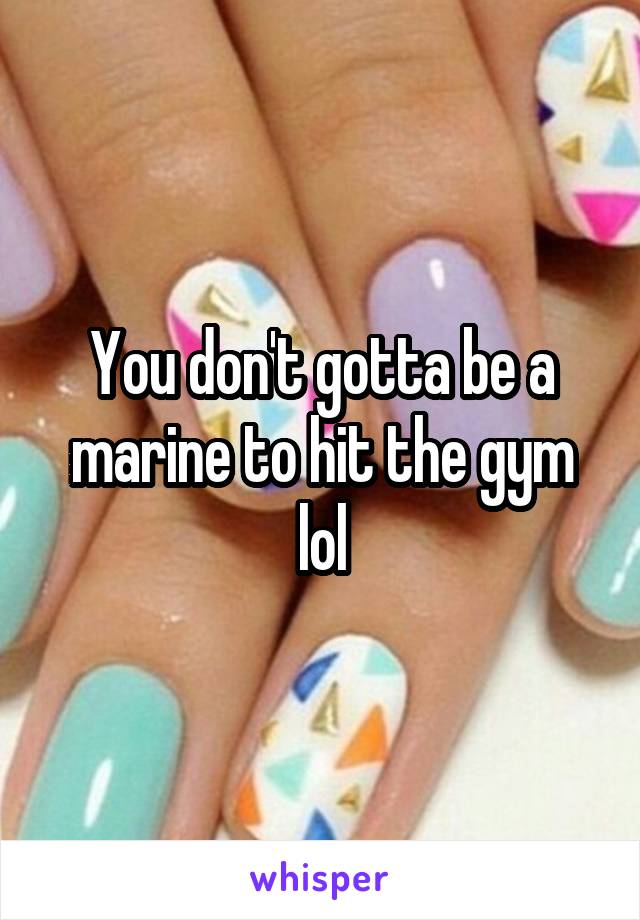 You don't gotta be a marine to hit the gym lol