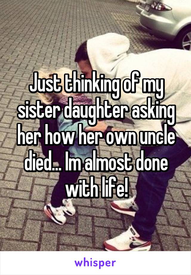 Just thinking of my sister daughter asking her how her own uncle died... Im almost done with life!