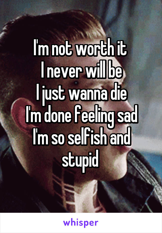 I'm not worth it 
I never will be
I just wanna die
I'm done feeling sad
I'm so selfish and stupid 
