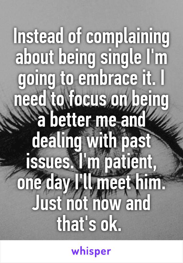 Instead of complaining about being single I'm going to embrace it. I need to focus on being a better me and dealing with past issues. I'm patient, one day I'll meet him. Just not now and that's ok. 