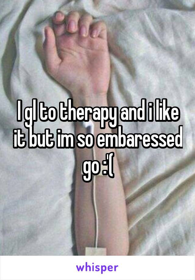 I gl to therapy and i like it but im so embaressed go :'(