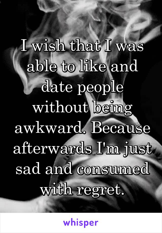 I wish that I was able to like and date people without being awkward. Because afterwards I'm just sad and consumed with regret.