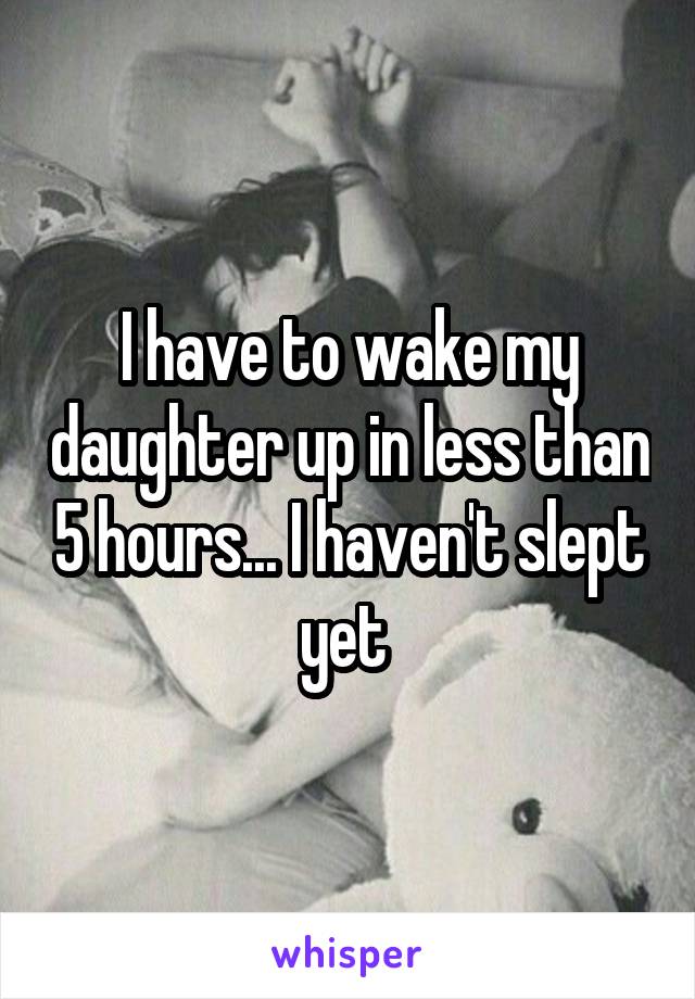 I have to wake my daughter up in less than 5 hours... I haven't slept yet 