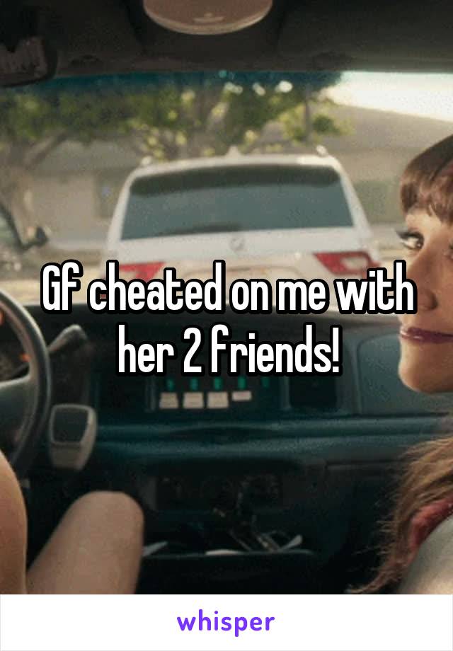 Gf cheated on me with her 2 friends!