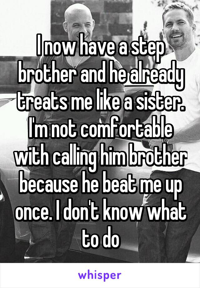 I now have a step brother and he already treats me like a sister. I'm not comfortable with calling him brother because he beat me up once. I don't know what to do